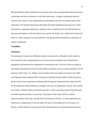 11
Merriam-Webster defines adjusted as having achieved an often specified and usually harmonious
relationship with the environment or with other individuals. A negative adjustment therefore
would involve a person with a disharmonious relationship with their environment and/or other
individuals. The literature documents individuals from these populations having issues in their
personal lives regarding employment, substance abuse, a predilection for risk-taking behavior,
their personal behavior within the family unit, and how the family unit is affected by the person's
behavior. These categories are explored below with operationalized definitions as indicators of
negative adjustment.
Variables:
Population:
In attempting to examine the difficulties faced by veterans and ex-offenders for this study we
must first look at the existing literature to see how previous researchers have defined these
populations and measured their adjustment to reentering society. The term veteran can apply to
individuals associated with a host of many different branches of service and time periods. For the
purposes of this study, U.S. military servicemembers who were deployed overseas since 2001,
with Operation Iraqi Freedom (OIF) or Operation Enduring Freedom (OEF) will be focused on
based on their recent experiences and the possible therapeutic implications this study may find
for this population which continues to struggle with issues of readjusting to society. Most studies
involving ex-offenders utilize individuals on parole, or those reentering society from prison,jail,
or another detention facility of some kind. Participants of this study will be on federal
supervised release following a custody term in the Bureau of Prisons. As these populations are
both heavily compromised of men, the study will focus on recruiting men over the age of 18.
Reentry is often referred to as the process after which prisoners are released and return back to
 