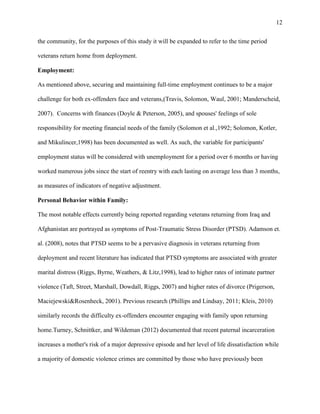 12
the community, for the purposes of this study it will be expanded to refer to the time period
veterans return home from deployment.
Employment:
As mentioned above, securing and maintaining full-time employment continues to be a major
challenge for both ex-offenders face and veterans,(Travis, Solomon, Waul, 2001; Manderscheid,
2007). Concerns with finances (Doyle & Peterson, 2005), and spouses' feelings of sole
responsibility for meeting financial needs of the family (Solomon et al.,1992; Solomon, Kotler,
and Mikulincer,1998) has been documented as well. As such, the variable for participants'
employment status will be considered with unemployment for a period over 6 months or having
worked numerous jobs since the start of reentry with each lasting on average less than 3 months,
as measures of indicators of negative adjustment.
Personal Behavior within Family:
The most notable effects currently being reported regarding veterans returning from Iraq and
Afghanistan are portrayed as symptoms of Post-Traumatic Stress Disorder (PTSD). Adamson et.
al. (2008), notes that PTSD seems to be a pervasive diagnosis in veterans returning from
deployment and recent literature has indicated that PTSD symptoms are associated with greater
marital distress (Riggs, Byrne, Weathers, & Litz,1998), lead to higher rates of intimate partner
violence (Taft, Street, Marshall, Dowdall, Riggs, 2007) and higher rates of divorce (Prigerson,
Maciejewski&Rosenheck, 2001). Previous research (Phillips and Lindsay, 2011; Kleis, 2010)
similarly records the difficulty ex-offenders encounter engaging with family upon returning
home.Turney, Schnittker, and Wildeman (2012) documented that recent paternal incarceration
increases a mother's risk of a major depressive episode and her level of life dissatisfaction while
a majority of domestic violence crimes are committed by those who have previously been
 