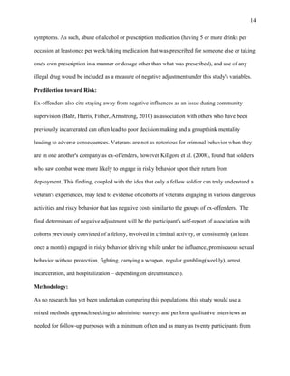 14
symptoms. As such, abuse of alcohol or prescription medication (having 5 or more drinks per
occasion at least once per week/taking medication that was prescribed for someone else or taking
one's own prescription in a manner or dosage other than what was prescribed), and use of any
illegal drug would be included as a measure of negative adjustment under this study's variables.
Predilection toward Risk:
Ex-offenders also cite staying away from negative influences as an issue during community
supervision (Bahr, Harris, Fisher, Armstrong, 2010) as association with others who have been
previously incarcerated can often lead to poor decision making and a groupthink mentality
leading to adverse consequences. Veterans are not as notorious for criminal behavior when they
are in one another's company as ex-offenders, however Killgore et al. (2008), found that soldiers
who saw combat were more likely to engage in risky behavior upon their return from
deployment. This finding, coupled with the idea that only a fellow soldier can truly understand a
veteran's experiences, may lead to evidence of cohorts of veterans engaging in various dangerous
activities and risky behavior that has negative costs similar to the groups of ex-offenders. The
final determinant of negative adjustment will be the participant's self-report of association with
cohorts previously convicted of a felony, involved in criminal activity, or consistently (at least
once a month) engaged in risky behavior (driving while under the influence, promiscuous sexual
behavior without protection, fighting, carrying a weapon, regular gambling(weekly), arrest,
incarceration, and hospitalization – depending on circumstances).
Methodology:
As no research has yet been undertaken comparing this populations, this study would use a
mixed methods approach seeking to administer surveys and perform qualitative interviews as
needed for follow-up purposes with a minimum of ten and as many as twenty participants from
 