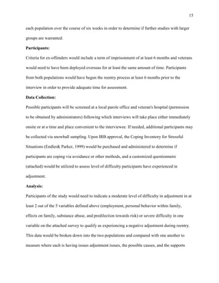 15
each population over the course of six weeks in order to determine if further studies with larger
groups are warranted.
Participants:
Criteria for ex-offenders would include a term of imprisonment of at least 6 months and veterans
would need to have been deployed overseas for at least the same amount of time. Participants
from both populations would have begun the reentry process at least 6 months prior to the
interview in order to provide adequate time for assessment.
Data Collection:
Possible participants will be screened at a local parole office and veteran's hospital (permission
to be obtained by administrators) following which interviews will take place either immediately
onsite or at a time and place convenient to the interviewee. If needed, additional participants may
be collected via snowball sampling. Upon IRB approval, the Coping Inventory for Stressful
Situations (Endler& Parker, 1999) would be purchased and administered to determine if
participants are coping via avoidance or other methods, and a customized questionnaire
(attached) would be utilized to assess level of difficulty participants have experienced in
adjustment.
Analysis:
Participants of the study would need to indicate a moderate level of difficulty in adjustment in at
least 2 out of the 5 variables defined above (employment, personal behavior within family,
effects on family, substance abuse, and predilection towards risk) or severe difficulty in one
variable on the attached survey to qualify as experiencing a negative adjustment during reentry.
This data would be broken down into the two populations and compared with one another to
measure where each is having issues adjustment issues, the possible causes, and the supports
 