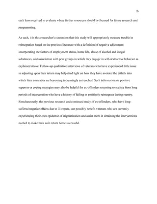 16
each have received to evaluate where further resources should be focused for future research and
programming.
As such, it is this researcher's contention that this study will appropriately measure trouble in
reintegration based on the previous literature with a definition of negative adjustment
incorporating the factors of employment status, home life, abuse of alcohol and illegal
substances, and association with peer groups in which they engage in self-destructive behavior as
explained above. Follow-up qualitative interviews of veterans who have experienced little issue
in adjusting upon their return may help shed light on how they have avoided the pitfalls into
which their comrades are becoming increasingly entrenched. Such information on positive
supports or coping strategies may also be helpful for ex-offenders returning to society from long
periods of incarceration who have a history of failing to positively reintegrate during reentry.
Simultaneously, the previous research and continued study of ex-offenders, who have long-
suffered negative effects due to ill-repute, can possibly benefit veterans who are currently
experiencing their own epidemic of stigmatization and assist them in obtaining the interventions
needed to make their safe return home successful.
 
