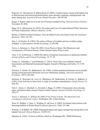 19
Prigerson, H., Maciejewski, P.,&Rosenheck, R. (2001). Combat trauma: trauma with highest risk
of delayed onset and unresolved posttraumatic stress disorder symptoms, unemployment, and
abuse among men. Journal of Nervous Mental Disorders, 189, 99-108.
Regan, T. Report: High survival rate for US troops wounded in Iraq. Christian Science Monitor,
November 29, 2004.
Riggs, D. S., &Sermanian, D. (2012). Prevention and Care of Combat-Related PTSD: Directions
for Future Explorations. Military Medicine, 14-20.
Ritchie, E.(2005).Combat Psychiatry: From the Battle Front to the Home Front.The Psychiatric
Quarterly, 76(4), 341-342.
Suls, J., & Fletcher, B. (1985). The relative efficacy of avoidant and non-avoidant coping
strategies: A meta-analysis. Health Psychology, 4, 249-288.
Travis, J., Solomon, A., Waul, M. (2001). From Prison to Home: The Dimensions and
Consequences of Prisoner Reentry. Urban Institute Justice Policy Center.
Trice, A. D., & Brewster, J. (2004).The effects of maternal incarceration on adolescent children.
Journal of Police and Criminal Psychology, 19, 27–35.
Turney, K., Schnittker, J. and Wildeman, C. (2012), Those They Leave Behind: Paternal
Incarceration and Maternal Instrumental Support. Journal of Marriage and Family, 74: 1149–
1165.
Solomon, Z., Kotler, M., &Mikulincer, M. (1988). Combat-related posttraumatic stress disorder
among second-generation Holocaust survivors: Preliminary findings. American Journal of
Psychiatry, 145(7), 865-868.
Solomon, Z., Waysman, M., Levy, G., Mikulincer, M., Benbenishty, R. Florian, V., &Bleich, A.
(1992). From front line to home front: A study of secondary traumatization. Family Process, 31,
289-302.
Taft, C., Street, A., Marshall, A., Dowdall, J., Riggs, D. (2007). Posttraumatic stress disorder,
anger, and partner abuse among Vietnam combat veterans. Journal of Family Psychology, 21,
270-277.
Travis, J., Solomon, A., &Waul, M. (2001).From Prison to home: The dimensions and
consequences of prisoner reentry. Washington, DC: Urban Institute.
Wain, H., Bradley, J., Nam, T., Waldrep, D., &Cozza, S. (2005). Psychiatric Interventions with
Returning Soldiers at Walter Reed.Psychiatric Quarterly, 76(4), 351-360.
Winnick, T. & Bodkin, M. (2008).Anticipated stigma and stigma management among those to be
labeled "edx-con".Deviant Behavior, 29,295-333.
Zajtchuk, R. (1995). Textbook of Military Medicine.Washington DC: TMM Publications
 