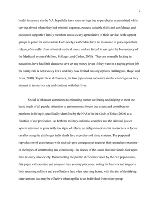 2
health insurance via the VA, hopefully have some savings due to paychecks accumulated while
serving abroad where they had minimal expenses, possess valuable skills and confidence, and
encounter supportive family members and a society appreciative of their service, with support
groups in place for camaraderie.Conversely,ex-offenders have no insurance in place upon their
release,often suffer from a host of medical issues, and are forced to navigate the bureaucracy of
the Medicaid system (Mellow, Schlager, and Caplan, 2008). They are normally lacking in
education, have had little chance to save up any money (even if they were in a paying prison job
the salary rate is notoriously low), and may have limited housing options(Baillargeon, Hoge, and
Penn, 2010).Despite these differences, the two populations encounter similar challenges as they
attempt to reenter society and continue with their lives.
Social Workersare committed to enhancing human wellbeing and helping to meet the
basic needs of all people. Attention to environmental forces that create and contribute to
problems in living is specifically identified by the NASW in the Code of Ethics(2008) as a
function of our profession. As both the military-industrial complex and the criminal justice
system continue to grow with few signs of reform, an obligation exists for researchers to focus
on alleviating the challenges individuals face as products of these systems. The perpetual
reproduction of experiences with such adverse consequences requires that researchers examine--
in the hopes of determining and eliminating--the causes of the issues that individuals face upon
their re-entry into society. Documenting the parallel difficulties faced by the two populations,
this paper will examine and compare their re-entry processes, noting the barriers and supports
both returning soldiers and ex-offenders face when returning home, with the aim ofidentifying
interventions that may be effective when applied to an individual from either group.
 