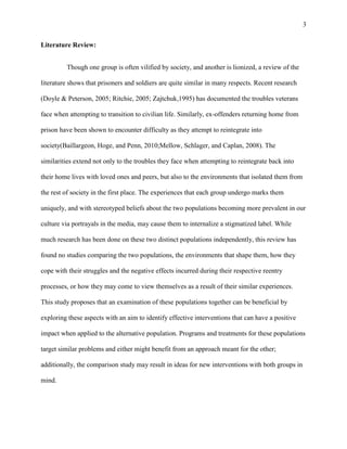 3
Literature Review:
Though one group is often vilified by society, and another is lionized, a review of the
literature shows that prisoners and soldiers are quite similar in many respects. Recent research
(Doyle & Peterson, 2005; Ritchie, 2005; Zajtchuk,1995) has documented the troubles veterans
face when attempting to transition to civilian life. Similarly, ex-offenders returning home from
prison have been shown to encounter difficulty as they attempt to reintegrate into
society(Baillargeon, Hoge, and Penn, 2010;Mellow, Schlager, and Caplan, 2008). The
similarities extend not only to the troubles they face when attempting to reintegrate back into
their home lives with loved ones and peers, but also to the environments that isolated them from
the rest of society in the first place. The experiences that each group undergo marks them
uniquely, and with stereotyped beliefs about the two populations becoming more prevalent in our
culture via portrayals in the media, may cause them to internalize a stigmatized label. While
much research has been done on these two distinct populations independently, this review has
found no studies comparing the two populations, the environments that shape them, how they
cope with their struggles and the negative effects incurred during their respective reentry
processes, or how they may come to view themselves as a result of their similar experiences.
This study proposes that an examination of these populations together can be beneficial by
exploring these aspects with an aim to identify effective interventions that can have a positive
impact when applied to the alternative population. Programs and treatments for these populations
target similar problems and either might benefit from an approach meant for the other;
additionally, the comparison study may result in ideas for new interventions with both groups in
mind.
 