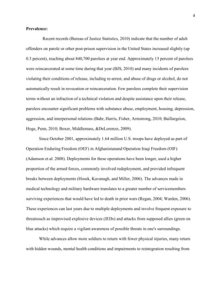 4
Prevalence:
Recent records (Bureau of Justice Statistics, 2010) indicate that the number of adult
offenders on parole or other post-prison supervision in the United States increased slightly (up
0.3 percent), reaching about 840,700 parolees at year end. Approximately 13 percent of parolees
were reincarcerated at some time during that year (BJS, 2010) and many incidents of parolees
violating their conditions of release, including re-arrest, and abuse of drugs or alcohol, do not
automatically result in revocation or reincarceration. Few parolees complete their supervision
terms without an infraction of a technical violation and despite assistance upon their release,
parolees encounter significant problems with substance abuse, employment, housing, depression,
aggression, and interpersonal relations (Bahr, Harris, Fisher, Armstrong, 2010; Baillargeion,
Hoge, Penn, 2010; Boxer, Middlemass, &DeLorenzo, 2009).
Since October 2001, approximately 1.64 million U.S. troops have deployed as part of
Operation Enduring Freedom (OEF) in Afghanistanand Operation Iraqi Freedom (OIF)
(Adamson et al. 2008). Deployments for these operations have been longer, used a higher
proportion of the armed forces, commonly involved redeployment, and provided infrequent
breaks between deployments (Hosek, Kavanagh, and Miller, 2006). The advances made in
medical technology and military hardware translates to a greater number of servicemembers
surviving experiences that would have led to death in prior wars (Regan, 2004; Warden, 2006).
These experiences can last years due to multiple deployments and involve frequent exposure to
threatssuch as improvised explosive devices (IEDs) and attacks from supposed allies (green on
blue attacks) which require a vigilant awareness of possible threats in one's surroundings.
While advances allow more soldiers to return with fewer physical injuries, many return
with hidden wounds, mental health conditions and impairments to reintegration resulting from
 