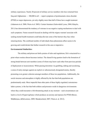 5
military experiences. Nearly 20 percent of military service members who have returned from
Iraq and Afghanistan — 300,000 in all — report symptoms of posttraumatic stress disorder
(PTSD) or major depression, yet only slightly more than half of those have sought treatment
(Adamson et al. 2008; Wain et al. 2005). Certain literature (Galovski& Lyons, 2004; Khaylis,
2011) has demonstrated the tendency of veterans to use negative coping mechanisms to deal with
such symptoms. Future research focused on dealing with the stigma veterans' associate with
seeking mental health treatment could help alleviate some of the barriers they face when
returning home. The combined number of individuals these phenomena affect seems to be
growing and would dictate that further research in this area is imperative.
Environmental Similarities:
The military and prison are both systems of rules and regulations; life is structured to a
point where routine almost becomes instinct. The shared living quarters lead to the formation of
strong bonds between unit members (some of whom may know each other from previous periods
of deployment or incarceration). While passing downtime via gambling, talking and socializing,
a sense of unity emerges against an explicit or subconsciously designated enemy, thereby
promoting even greater cohesion amongst members of these two populations. Additionally, the
social structure and atmosphere is highly affected by the fact that both populations are
predominantly male. More impactful than other parts of these highly regulated, testosterone-
laden systems, is the fact that both soldiers and prisoners reside in dangerous environments
where they could encounter a life-threatening attack at any moment – such circumstances can
lead to a level of hypervigiliance which produces an anxiety and ripeness for PTSD (Boxer,
Middlemass, &DeLorenzo, 2009; Manderscheid, 2007; Wain et. al. 2012).
 