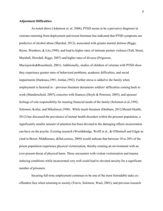 6
Adjustment Difficulties:
As noted above (Adamson et. al. 2008), PTSD seems to be a pervasive diagnosis in
veterans returning from deployment and recent literature has indicated that PTSD symptoms are
predictive of alcohol abuse (Marshal, 2012), associated with greater marital distress (Riggs,
Byrne, Weathers, & Litz,1998), and lead to higher rates of intimate partner violence (Taft, Street,
Marshall, Dowdall, Riggs, 2007) and higher rates of divorce (Prigerson,
Maciejewski&Rosenheck, 2001). Additionally, studies of children of veterans with PTSD show
they experience greater rates of behavioral problems, academic difficulties, and social
impairments (Harknass,1991; Jordan,1992). Further stress is added to the family when
employment is factored in – previous literature documents soldiers' difficulties coming back to
work (Manderscheid, 2007), concerns with finances (Doyle & Peterson, 2005), and spouses'
feelings of sole responsibility for meeting financial needs of the family (Solomon et al.,1992;
Solomon, Kotler, and Mikulincer,1998). While much literature (Dettbarn, 2012;Mental Health,
2012) has discussed the prevalence of mental health disorders within the prisoner population, a
significantly smaller amount of attention has been devoted to the damaging effects incarceration
can have on the psyche. Existing research (Woolddredge, Wolff et al., & O'Donnell and Edgar as
cited in Boxer, Middlemass, &DeLorenzo, 2009) would indicate that between 10 to 20% of the
prison population experience physical victimization, thereby creating an environment with an
ever-present threat of physical harm. These encounters with violent victimization and trauma
inducing conditions while incarcerated very well could lead to elevated anxiety for a significant
number of prisoners.
Securing full-time employment continues to be one of the most formidable tasks ex-
offenders face when returning to society (Travis, Solomon, Waul, 2001), and previous research
 
