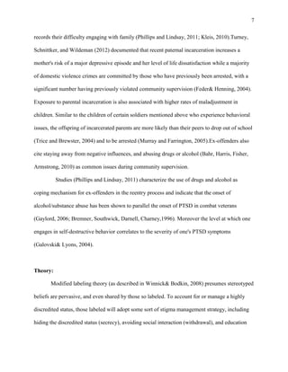 7
records their difficulty engaging with family (Phillips and Lindsay, 2011; Kleis, 2010).Turney,
Schnittker, and Wildeman (2012) documented that recent paternal incarceration increases a
mother's risk of a major depressive episode and her level of life dissatisfaction while a majority
of domestic violence crimes are committed by those who have previously been arrested, with a
significant number having previously violated community supervision (Feder& Henning, 2004).
Exposure to parental incarceration is also associated with higher rates of maladjustment in
children. Similar to the children of certain soldiers mentioned above who experience behavioral
issues, the offspring of incarcerated parents are more likely than their peers to drop out of school
(Trice and Brewster, 2004) and to be arrested (Murray and Farrington, 2005).Ex-offenders also
cite staying away from negative influences, and abusing drugs or alcohol (Bahr, Harris, Fisher,
Armstrong, 2010) as common issues during community supervision.
Studies (Phillips and Lindsay, 2011) characterize the use of drugs and alcohol as
coping mechanism for ex-offenders in the reentry process and indicate that the onset of
alcohol/substance abuse has been shown to parallel the onset of PTSD in combat veterans
(Gaylord, 2006; Bremner, Southwick, Darnell, Charney,1996). Moreover the level at which one
engages in self-destructive behavior correlates to the severity of one's PTSD symptoms
(Galovski& Lyons, 2004).
Theory:
Modified labeling theory (as described in Winnick& Bodkin, 2008) presumes stereotyped
beliefs are pervasive, and even shared by those so labeled. To account for or manage a highly
discredited status, those labeled will adopt some sort of stigma management strategy, including
hiding the discredited status (secrecy), avoiding social interaction (withdrawal), and education
 