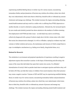 9
experiencing modified labeling theory in similar ways for various reasons; encountering
tremendous fanfare and proclamations of heroism may reinforce the military culture into which
they were indoctrinated, which trains them to think they should be able to withstand any amount
of pressure and manage any challenge. This mindset increases the stigma surrounding obtaining
mental health treatment and may result in a soldier who is suffering from PTSD, depression or
another disorder, to resort to alternative coping mechanisms. Alternatively, the increased reports
by news media and scholarly journals has drawn attention to the numbers of soldiers returning
from deployment with PTSD and other issues – an individual may seek to avoid being
collectively diagnosed with a group of cohorts simply due to his/her veteran status with a label
that society has characterized as damaged. As with ex-offenders, coping by avoidance may lead
veterans to further isolation and secrecy, the maintenance and stressors of which compel them to
cope via maladaptive mechanisms (e.g. lashing out at family, drug/alcohol abuse, etc.).
Rational for Research:
The similarities in environment and perpetual reproduction of experiences resulting in negative
adjustment requires that researchers examine--in the hopes of determining and alleviating--the
causes of the issues that individuals face upon their reentry into society. Ex-offenders'
internalization of society's label as pariahs leads them to anticipate rejection and believe they will
be better off if they can hide their status or withdraw from social situations where their presence
may create a negative reaction. Veterans of OIF and OEF may be experiencing modified labeling
theory in similar ways for various reasons; encountering tremendous fanfare and proclamations
of heroism may reinforce the military culture into which they were indoctrinated, which trains
them to think they should be able to withstand any amount of pressure and manage any
challenge. This mindset increases the stigma surrounding obtaining mental health treatment and
 