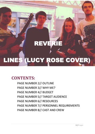 1 | P a g e
HGF
CONTENTS:
PAGE NUMBER 2// OUTLINE
PAGE NUMBER 3// WHY ME?
PAGE NUMBER 4// BUDGET
PAGE NUMBER 5// TARGET AUDIENCE
PAGE NUMBER 6// RESOURCES
PAGE NUMBER 7// PERSONNEL REQUIREMENTS
PAGE NUMBER 8// CAST AND CREW
REVERIE
LINES (LUCY ROSE COVER)
 