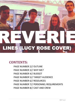 1 | P a g e
HGF
CONTENTS:
PAGE NUMBER 2// OUTLINE
PAGE NUMBER 3// WHY ME?
PAGE NUMBER 4// BUDGET
PAGE NUMBER 5// TARGET AUDIENCE
PAGE NUMBER 6// RESOURCES
PAGE NUMBER 7// PERSONNEL REQUIREMENTS
PAGE NUMBER 8// CAST AND CREW
REVERIELINES (LUCY ROSE COVER)
 