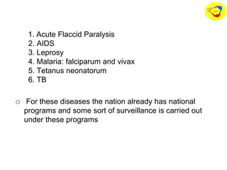 1. Acute Flaccid Paralysis
2. AIDS
3. Leprosy
4. Malaria: falciparum and vivax
5. Tetanus neonatorum
6. TB
 For these diseases the nation already has national
programs and some sort of surveillance is carried out
under these programs
 