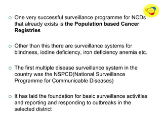 One very successful surveillance programme for NCDs
that already exists is the Population based Cancer
Registries
 Other than this there are surveillance systems for
blindness, iodine deficiency, iron deficiency anemia etc.
 The first multiple disease surveillance system in the
country was the NSPCD(National Surveillance
Programme for Communicable Diseases)
 It has laid the foundation for basic surveillance activities
and reporting and responding to outbreaks in the
selected district
 