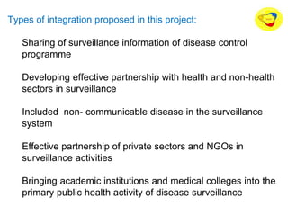 Types of integration proposed in this project:
Sharing of surveillance information of disease control
programme
Developing effective partnership with health and non-health
sectors in surveillance
Included non- communicable disease in the surveillance
system
Effective partnership of private sectors and NGOs in
surveillance activities
Bringing academic institutions and medical colleges into the
primary public health activity of disease surveillance
 