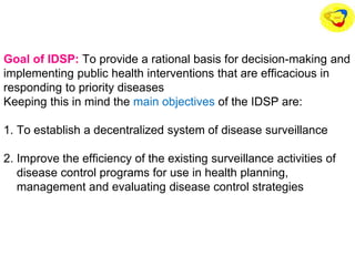 Goal of IDSP: To provide a rational basis for decision-making and
implementing public health interventions that are efficacious in
responding to priority diseases
Keeping this in mind the main objectives of the IDSP are:
1. To establish a decentralized system of disease surveillance
2. Improve the efficiency of the existing surveillance activities of
disease control programs for use in health planning,
management and evaluating disease control strategies
 