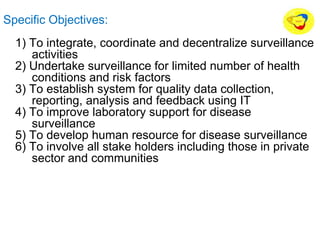 Specific Objectives:
1) To integrate, coordinate and decentralize surveillance
activities
2) Undertake surveillance for limited number of health
conditions and risk factors
3) To establish system for quality data collection,
reporting, analysis and feedback using IT
4) To improve laboratory support for disease
surveillance
5) To develop human resource for disease surveillance
6) To involve all stake holders including those in private
sector and communities
 