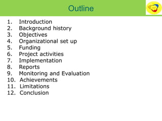 Outline
1. Introduction
2. Background history
3. Objectives
4. Organizational set up
5. Funding
6. Project activities
7. Implementation
8. Reports
9. Monitoring and Evaluation
10. Achievements
11. Limitations
12. Conclusion
 