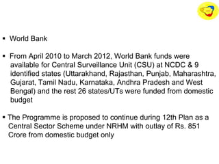  World Bank
 From April 2010 to March 2012, World Bank funds were
available for Central Surveillance Unit (CSU) at NCDC & 9
identified states (Uttarakhand, Rajasthan, Punjab, Maharashtra,
Gujarat, Tamil Nadu, Karnataka, Andhra Pradesh and West
Bengal) and the rest 26 states/UTs were funded from domestic
budget
 The Programme is proposed to continue during 12th Plan as a
Central Sector Scheme under NRHM with outlay of Rs. 851
Crore from domestic budget only
 