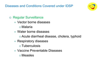 Diseases and Conditions Covered under IDSP
 Regular Surveillance
 Vector borne diseases
 Malaria
 Water borne diseases
 Acute diarrheal disease, cholera, typhoid
 Respiratory diseases
 Tuberculosis
 Vaccine Preventable Diseases
 Measles
 