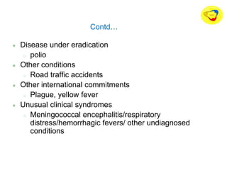 Contd…
Disease under eradication
o polio
Other conditions
o Road traffic accidents
Other international commitments
o Plague, yellow fever
Unusual clinical syndromes
o Meningococcal encephalitis/respiratory
distress/hemorrhagic fevers/ other undiagnosed
conditions
 