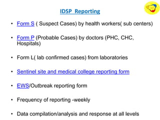 IDSP Reporting
• Form S ( Suspect Cases) by health workers( sub centers)
• Form P (Probable Cases) by doctors (PHC, CHC,
Hospitals)
• Form L( lab confirmed cases) from laboratories
• Sentinel site and medical college reporting form
• EWS/Outbreak reporting form
• Frequency of reporting -weekly
• Data compilation/analysis and response at all levels
 