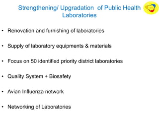Strengthening/ Upgradation of Public Health
Laboratories
• Renovation and furnishing of laboratories
• Supply of laboratory equipments & materials
• Focus on 50 identified priority district laboratories
• Quality System + Biosafety
• Avian Influenza network
• Networking of Laboratories
 