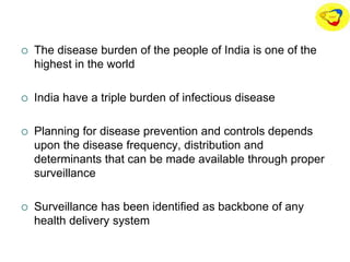  The disease burden of the people of India is one of the
highest in the world
 India have a triple burden of infectious disease
 Planning for disease prevention and controls depends
upon the disease frequency, distribution and
determinants that can be made available through proper
surveillance
 Surveillance has been identified as backbone of any
health delivery system
 