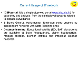 Current Usage of IT network
• IDSP portal: It is a single-stop web portal(www.idsp.nic.in) for
data entry and analysis from the district level upwards related
to disease surveillance
• 3 States Gujarat, Maharashtra, Tamilnadu being enabled as
independent networks with State Teaching ends
• Distance learning: Educational satellite (EDUSAT) classrooms
are available at State headquarters, district headquarters,
medical colleges, premier institute and infectious disease
hospitals
 