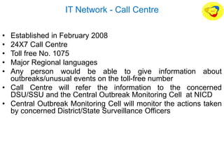 IT Network - Call Centre
• Established in February 2008
• 24X7 Call Centre
• Toll free No. 1075
• Major Regional languages
• Any person would be able to give information about
outbreaks/unusual events on the toll-free number
• Call Centre will refer the information to the concerned
DSU/SSU and the Central Outbreak Monitoring Cell at NICD
• Central Outbreak Monitoring Cell will monitor the actions taken
by concerned District/State Surveillance Officers
 