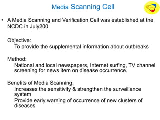 Media Scanning Cell
• A Media Scanning and Verification Cell was established at the
NCDC in July200
• Objective:
• To provide the supplemental information about outbreaks
• Method:
• National and local newspapers, Internet surfing, TV channel
screening for news item on disease occurrence.
• Benefits of Media Scanning:
• Increases the sensitivity & strengthen the surveillance
system
• Provide early warning of occurrence of new clusters of
diseases
 