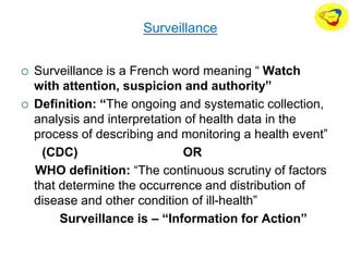 Surveillance
 Surveillance is a French word meaning “ Watch
with attention, suspicion and authority”
 Definition: “The ongoing and systematic collection,
analysis and interpretation of health data in the
process of describing and monitoring a health event”
(CDC) OR
WHO definition: “The continuous scrutiny of factors
that determine the occurrence and distribution of
disease and other condition of ill-health”
Surveillance is – “Information for Action”
 