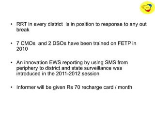 • RRT in every district is in position to response to any out
break
• 7 CMOs and 2 DSOs have been trained on FETP in
2010
• An innovation EWS reporting by using SMS from
periphery to district and state surveillance was
introduced in the 2011-2012 session
• Informer will be given Rs 70 recharge card / month
 