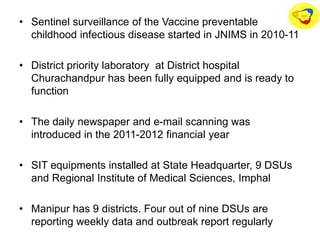 • Sentinel surveillance of the Vaccine preventable
childhood infectious disease started in JNIMS in 2010-11
• District priority laboratory at District hospital
Churachandpur has been fully equipped and is ready to
function
• The daily newspaper and e-mail scanning was
introduced in the 2011-2012 financial year
• SIT equipments installed at State Headquarter, 9 DSUs
and Regional Institute of Medical Sciences, Imphal
• Manipur has 9 districts. Four out of nine DSUs are
reporting weekly data and outbreak report regularly
 