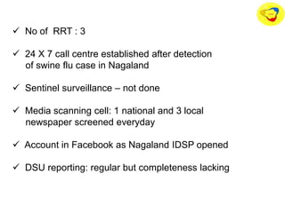  No of RRT : 3
 24 X 7 call centre established after detection
of swine flu case in Nagaland
 Sentinel surveillance – not done
 Media scanning cell: 1 national and 3 local
newspaper screened everyday
 Account in Facebook as Nagaland IDSP opened
 DSU reporting: regular but completeness lacking
 