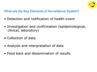 What are the Key Elements of Surveillance System?
• Detection and notification of health event
• Investigation and confirmation (epidemiological,
clinical, laboratory)
• Collection of data
• Analysis and interpretation of data
• Feed back and dissemination of results
 
