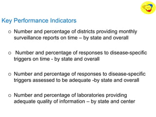 Key Performance Indicators
 Number and percentage of districts providing monthly
surveillance reports on time – by state and overall
 Number and percentage of responses to disease-specific
triggers on time - by state and overall
 Number and percentage of responses to disease-specific
triggers assessed to be adequate -by state and overall
 Number and percentage of laboratories providing
adequate quality of information – by state and center
 
