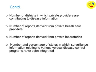 Contd.
 Number of districts in which private providers are
contributing to disease information
 Number of reports derived from private health care
providers
 Number of reports derived from private laboratories
 Number and percentage of states in which surveillance
information relating to various vertical disease control
programs have been integrated
 