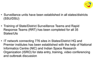 • Surveillance units have been established in all states/districts
(SSU/DSU)
• Training of State/District Surveillance Teams and Rapid
Response Teams (RRT) has been completed for all 35
States/Uts
• IT network connecting 776 sites in States/District HQ and
Premier institutes has been established with the help of National
Informatics Centre (NIC) and Indian Space Research
Organization (ISRO) for data entry, training, video conferencing
and outbreak discussion
 