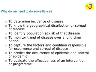 Why do we need to do surveillance?
 To determine incidence of disease
 To know the geographical distribution or spread
of disease
 To identify population at risk of that disease
 To monitor trend of disease over a long time
period
 To capture the factors and condition responsible
for occurrence and spread of disease
 To predict the occurrence of epidemic and control
of epidemic
 To evaluate the effectiveness of an intervention
or programme
 