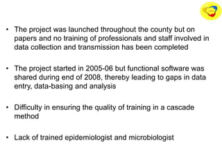 • The project was launched throughout the county but on
papers and no training of professionals and staff involved in
data collection and transmission has been completed
• The project started in 2005-06 but functional software was
shared during end of 2008, thereby leading to gaps in data
entry, data-basing and analysis
• Difficulty in ensuring the quality of training in a cascade
method
• Lack of trained epidemiologist and microbiologist
 