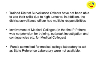 • Trained District Surveillance Officers have not been able
to use their skills due to high turnover. In addition, the
district surveillance officer has multiple responsibilities
• Involvement of Medical Colleges (In the first PIP there
was no provision for training, outbreak investigation and
contingencies etc. for Medical Colleges)
• Funds committed for medical college laboratory to act
as State Reference Laboratory were not available.
 