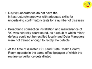 • District Laboratories do not have the
infrastructure/manpower with adequate skills for
undertaking confirmatory tests for a number of diseases
• Broadband connection installation and maintenance of
VC was centrally coordinated, as a result of which minor
defects could not be rectified locally and Data Managers
were not trained enough to rectify the defects
• At the time of disaster, SSU and State Health Control
Room operate in the same office because of which the
routine surveillance gets diluted
 