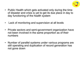 • Public Health which gets activated only during the time
of disaster and crisis is yet to get its due place in day to
day functioning of the health system
• Lack of monitoring and supervision at all levels
• Private sectors and semi-government organization have
not been involved in the same proportion as of their
numbers
• Number of parallel systems under various programs are
still operating and duplication of record generation has
not gone down
 