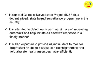  Integrated Disease Surveillance Project (IDSP) is a
decentralized, state based surveillance programme in the
country
 It is intended to detect early warning signals of impending
outbreaks and help initiate an effective response in a
timely manner
 It is also expected to provide essential data to monitor
progress of on-going disease control programmes and
help allocate health resources more efficiently
 