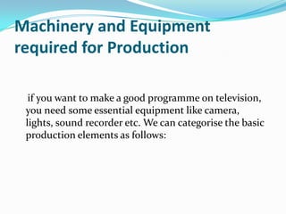 Machinery and Equipment
required for Production
if you want to make a good programme on television,
you need some essential equipment like camera,
lights, sound recorder etc. We can categorise the basic
production elements as follows:
 
