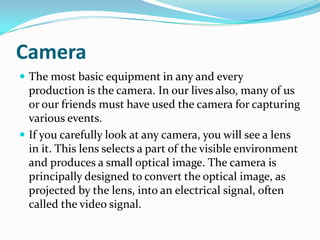 Camera
 The most basic equipment in any and every
production is the camera. In our lives also, many of us
or our friends must have used the camera for capturing
various events.
 If you carefully look at any camera, you will see a lens
in it. This lens selects a part of the visible environment
and produces a small optical image. The camera is
principally designed to convert the optical image, as
projected by the lens, into an electrical signal, often
called the video signal.
 