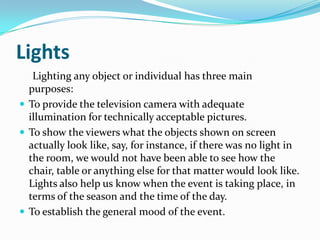 Lights
Lighting any object or individual has three main
purposes:
 To provide the television camera with adequate
illumination for technically acceptable pictures.
 To show the viewers what the objects shown on screen
actually look like, say, for instance, if there was no light in
the room, we would not have been able to see how the
chair, table or anything else for that matter would look like.
Lights also help us know when the event is taking place, in
terms of the season and the time of the day.
 To establish the general mood of the event.
 