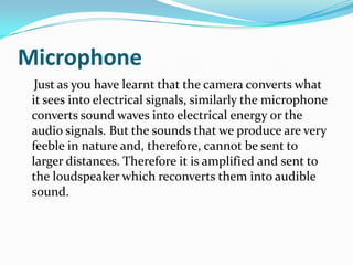 Microphone
Just as you have learnt that the camera converts what
it sees into electrical signals, similarly the microphone
converts sound waves into electrical energy or the
audio signals. But the sounds that we produce are very
feeble in nature and, therefore, cannot be sent to
larger distances. Therefore it is amplified and sent to
the loudspeaker which reconverts them into audible
sound.
 