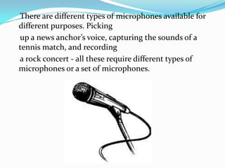 There are different types of microphones available for
different purposes. Picking
up a news anchor’s voice, capturing the sounds of a
tennis match, and recording
a rock concert - all these require different types of
microphones or a set of microphones.
 