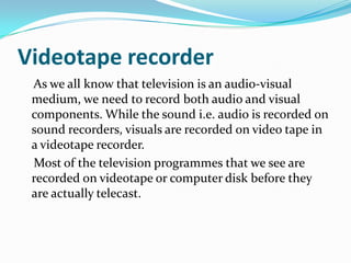 Videotape recorder
As we all know that television is an audio-visual
medium, we need to record both audio and visual
components. While the sound i.e. audio is recorded on
sound recorders, visuals are recorded on video tape in
a videotape recorder.
Most of the television programmes that we see are
recorded on videotape or computer disk before they
are actually telecast.
 